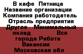 В кафе "Пятница › Название организации ­ Компания-работодатель › Отрасль предприятия ­ Другое › Минимальный оклад ­ 25 000 - Все города Работа » Вакансии   . Московская обл.,Климовск г.